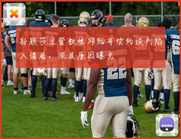 孙颖莎主管教练邱贻可续约谈判陷入僵局，深度原因曝光