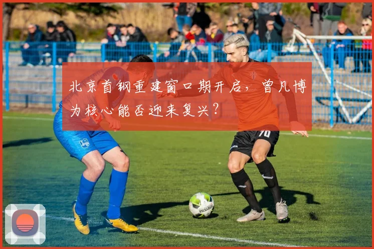 北京首钢重建窗口期开启,曾凡博为核心能否迎来复兴?