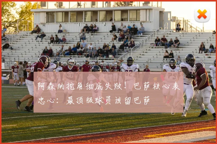 阿森纳挖角彻底失败!巴萨核心表忠心:最顶级球员该留巴萨