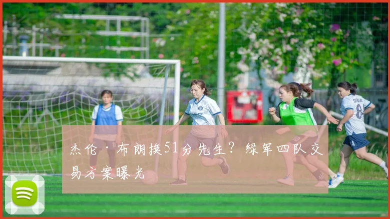 杰伦·布朗换51分先生？绿军四队交易方案曝光