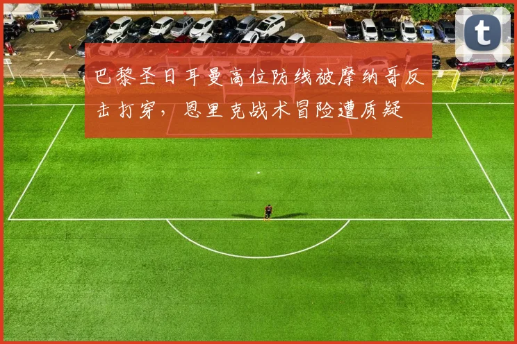 巴黎圣日耳曼高位防线被摩纳哥反击打穿，恩里克战术冒险遭质疑
