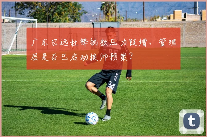 广东宏远杜锋执教压力陡增，管理层是否已启动换帅预案？