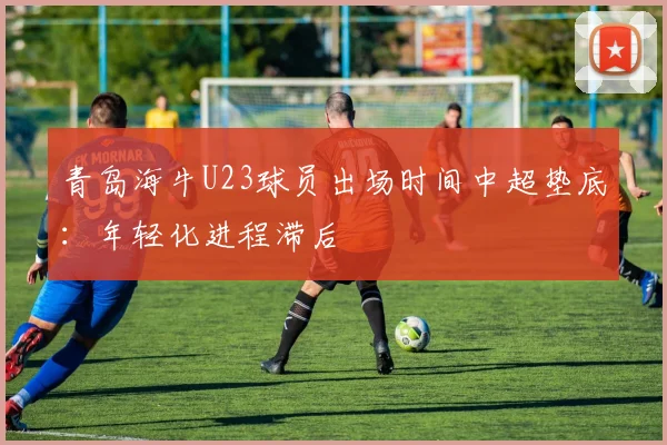 青岛海牛U23球员出场时间中超垫底：年轻化进程滞后