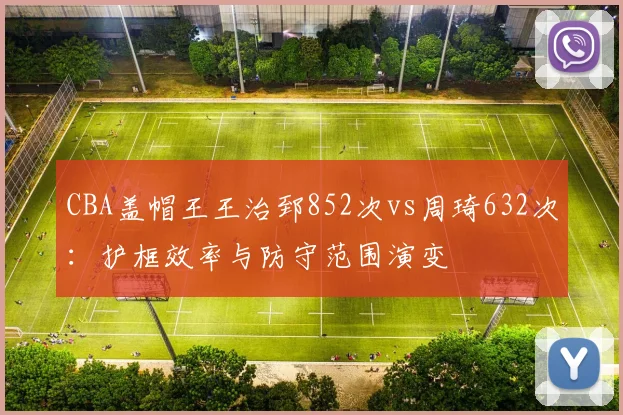 CBA盖帽王王治郅852次vs周琦632次：护框效率与防守范围演变